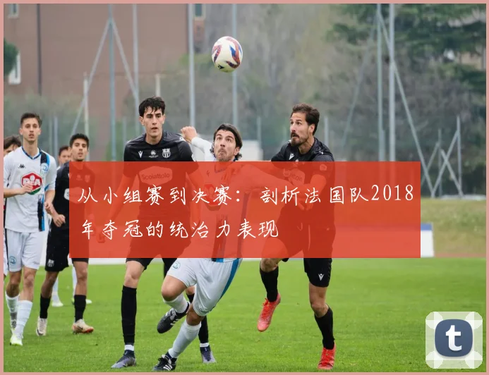 从小组赛到决赛：剖析法国队2018年夺冠的统治力表现