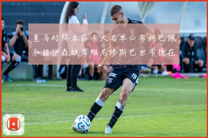 皇马对阵本菲卡大名单公布姆巴佩和赫伊森缺席维尼修斯巴尔韦德在列